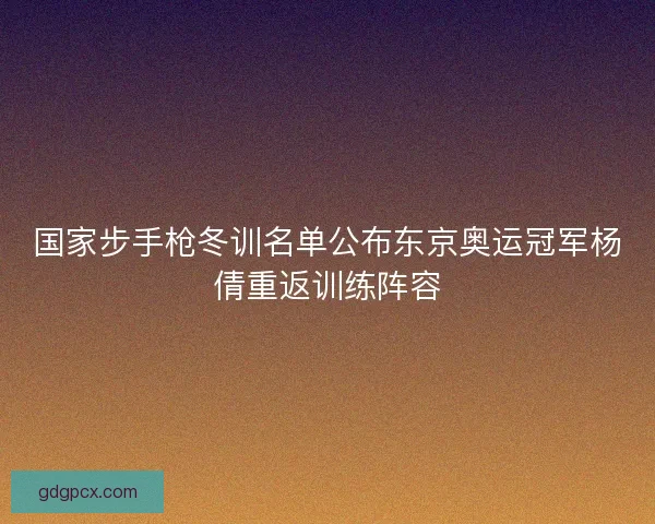国家步手枪冬训名单公布东京奥运冠军杨倩重返训练阵容