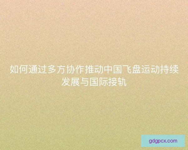 如何通过多方协作推动中国飞盘运动持续发展与国际接轨