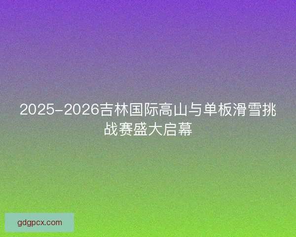 2025-2026吉林国际高山与单板滑雪挑战赛盛大启幕