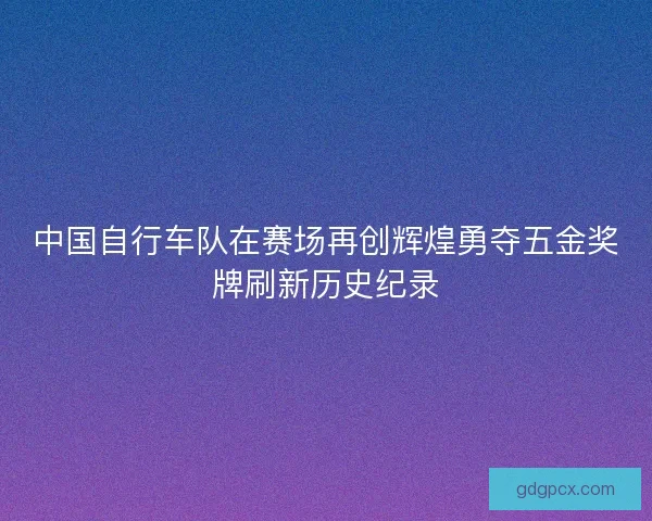 中国自行车队在赛场再创辉煌勇夺五金奖牌刷新历史纪录