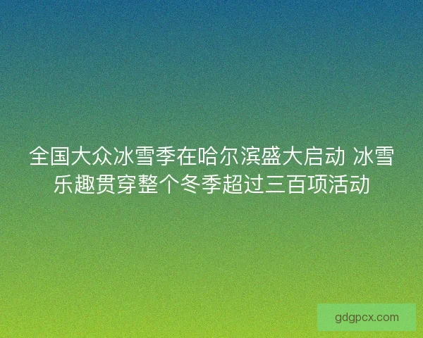 全国大众冰雪季在哈尔滨盛大启动 冰雪乐趣贯穿整个冬季超过三百项活动