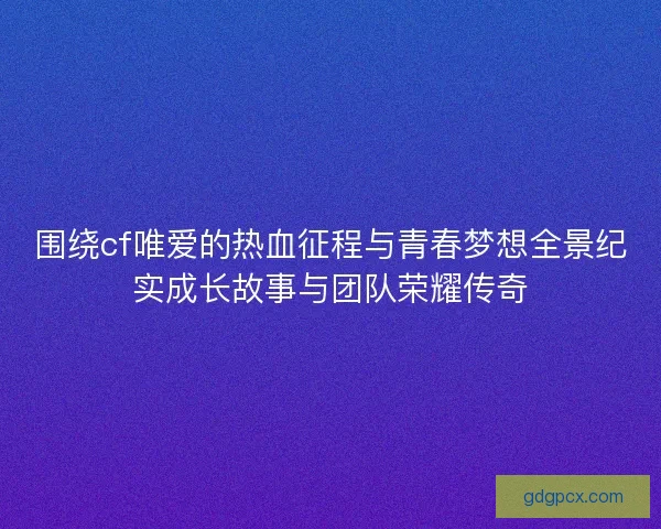 围绕cf唯爱的热血征程与青春梦想全景纪实成长故事与团队荣耀传奇