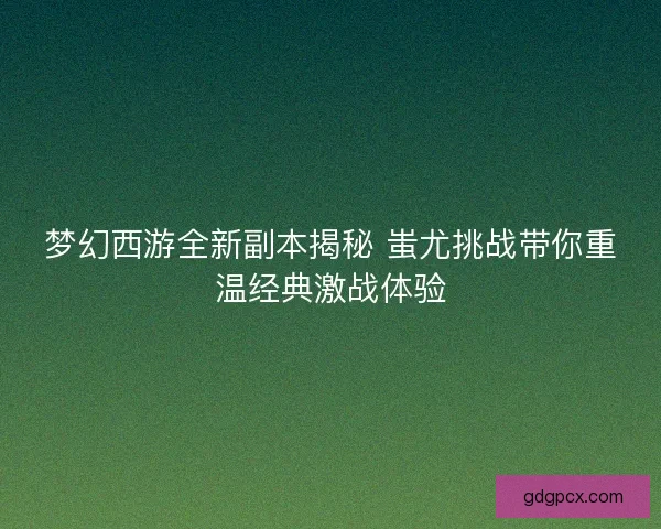 梦幻西游全新副本揭秘 蚩尤挑战带你重温经典激战体验