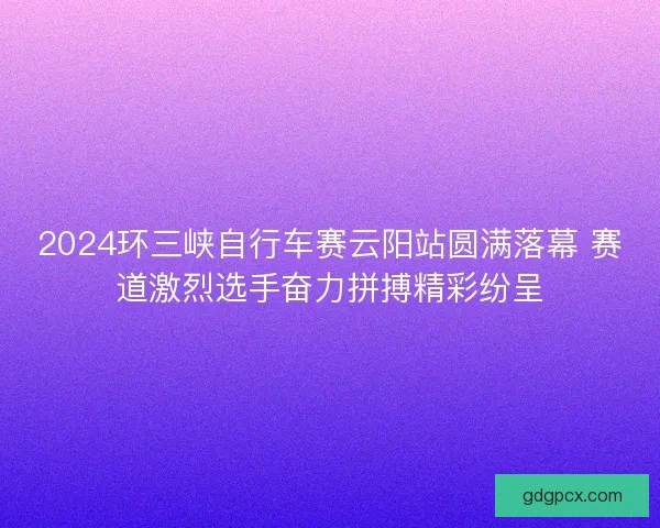 2024环三峡自行车赛云阳站圆满落幕 赛道激烈选手奋力拼搏精彩纷呈