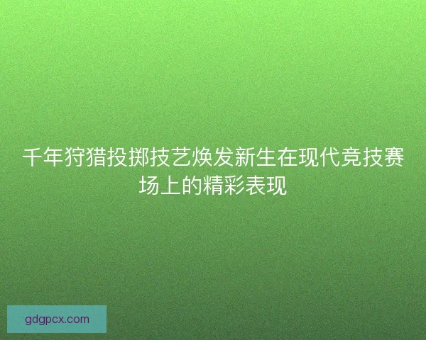 千年狩猎投掷技艺焕发新生在现代竞技赛场上的精彩表现