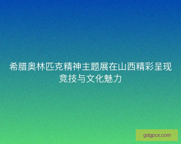 希腊奥林匹克精神主题展在山西精彩呈现竞技与文化魅力