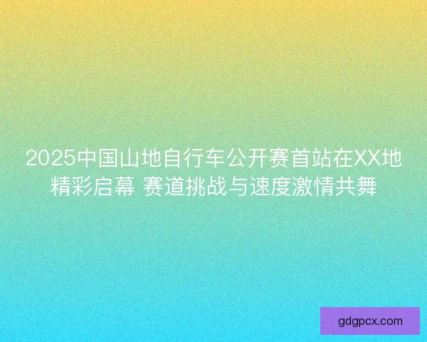 2025中国山地自行车公开赛首站在XX地精彩启幕 赛道挑战与速度激情共舞