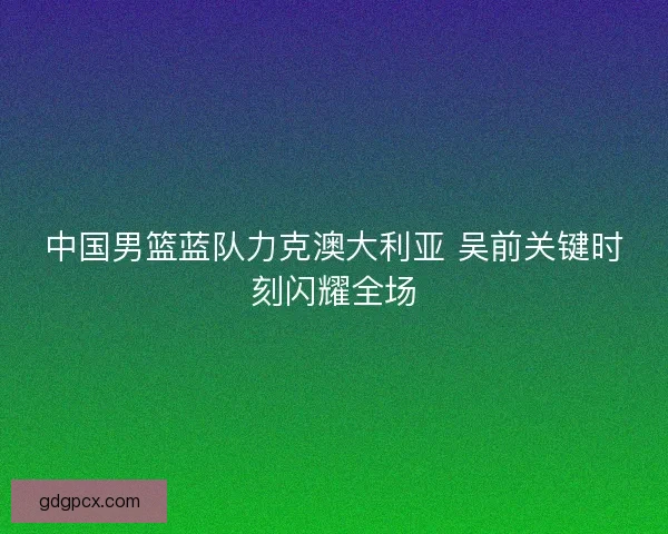 中国男篮蓝队力克澳大利亚 吴前关键时刻闪耀全场