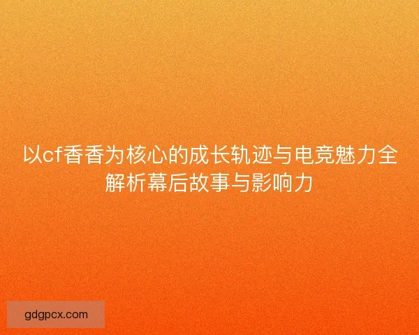 以cf香香为核心的成长轨迹与电竞魅力全解析幕后故事与影响力