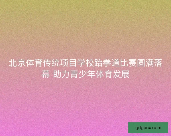 北京体育传统项目学校跆拳道比赛圆满落幕 助力青少年体育发展