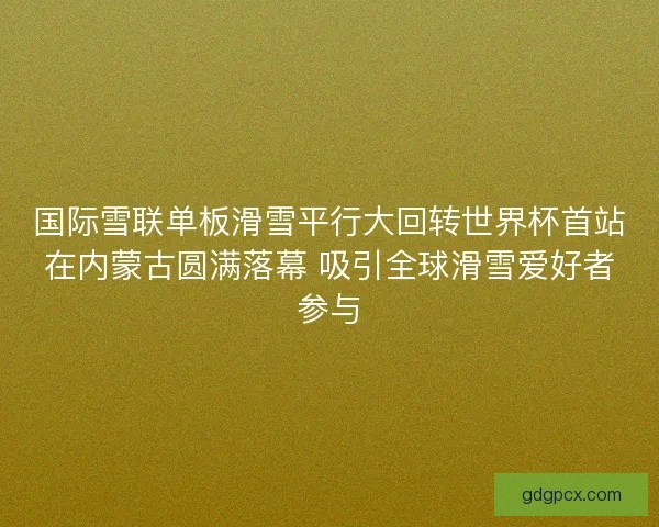 国际雪联单板滑雪平行大回转世界杯首站在内蒙古圆满落幕 吸引全球滑雪爱好者参与