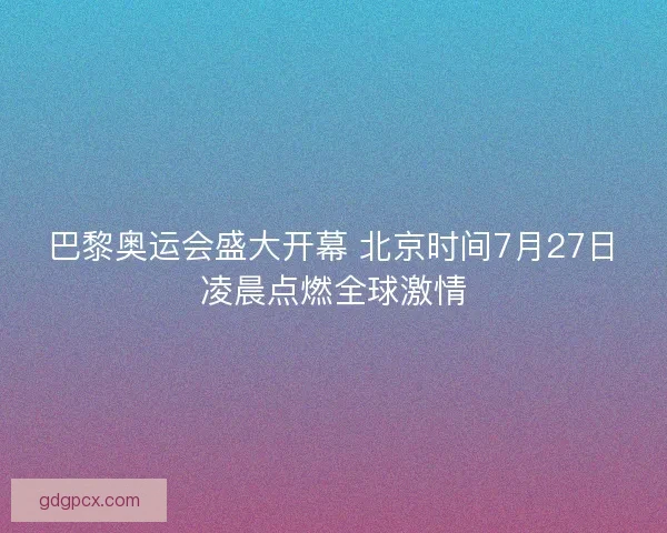 巴黎奥运会盛大开幕 北京时间7月27日凌晨点燃全球激情