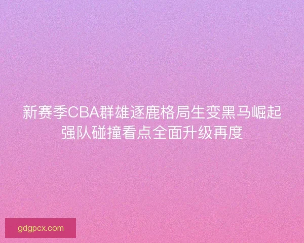 新赛季CBA群雄逐鹿格局生变黑马崛起强队碰撞看点全面升级再度