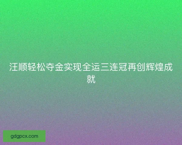 汪顺轻松夺金实现全运三连冠再创辉煌成就