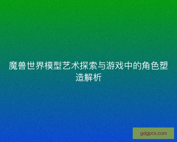 魔兽世界模型艺术探索与游戏中的角色塑造解析
