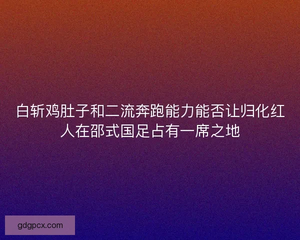 白斩鸡肚子和二流奔跑能力能否让归化红人在邵式国足占有一席之地 白斩鸡肚子和二流奔跑能力能否让归化红人在邵式国足占有一席之地