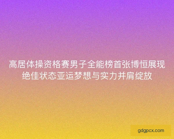 高居体操资格赛男子全能榜首张博恒展现绝佳状态亚运梦想与实力并肩绽放 高居体操资格赛男子全能榜首张博恒展现绝佳状态亚运梦想与实力并肩绽放