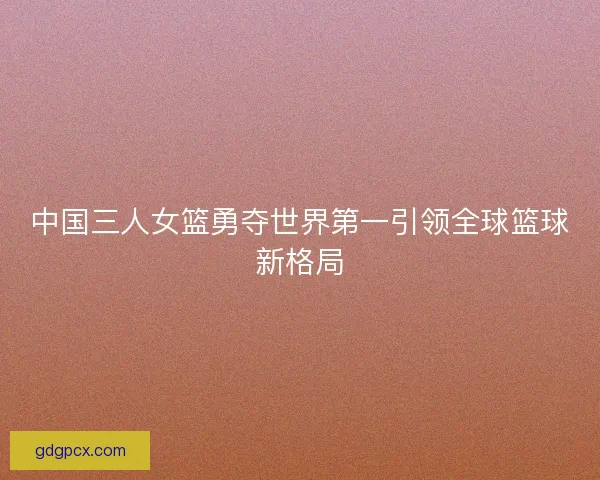 中国三人女篮勇夺世界第一引领全球篮球新格局 中国三人女篮勇夺世界第一引领全球篮球新格局