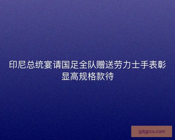 印尼总统宴请国足全队赠送劳力士手表彰显高规格款待 印尼总统宴请国足全队赠送劳力士手表彰显高规格款待