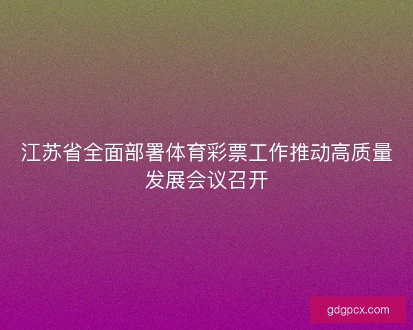 江苏省全面部署体育彩票工作推动高质量发展会议召开