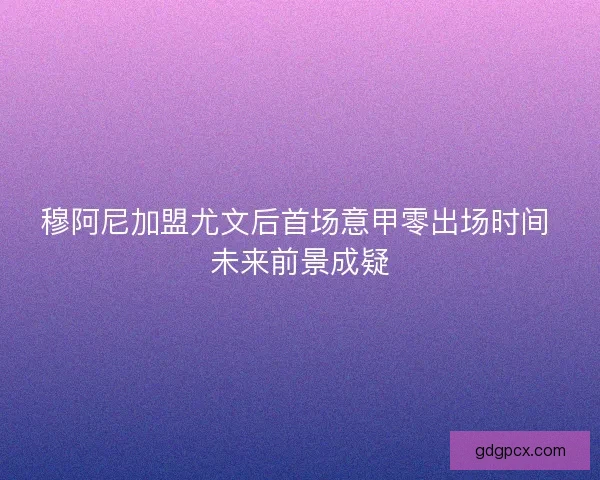穆阿尼加盟尤文后首场意甲零出场时间 未来前景成疑 穆阿尼加盟尤文后首场意甲零出场时间 未来前景成疑