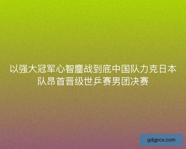 以强大冠军心智鏖战到底中国队力克日本队昂首晋级世乒赛男团决赛 以强大冠军心智鏖战到底中国队力克日本队昂首晋级世乒赛男团决赛