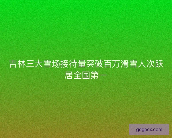 吉林三大雪场接待量突破百万滑雪人次跃居全国第一 吉林三大雪场接待量突破百万滑雪人次跃居全国第一