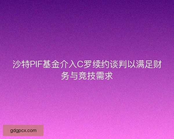 沙特PIF基金介入C罗续约谈判以满足财务与竞技需求