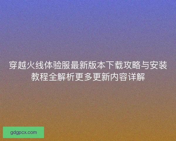 穿越火线体验服最新版本下载攻略与安装教程全解析更多更新内容详解