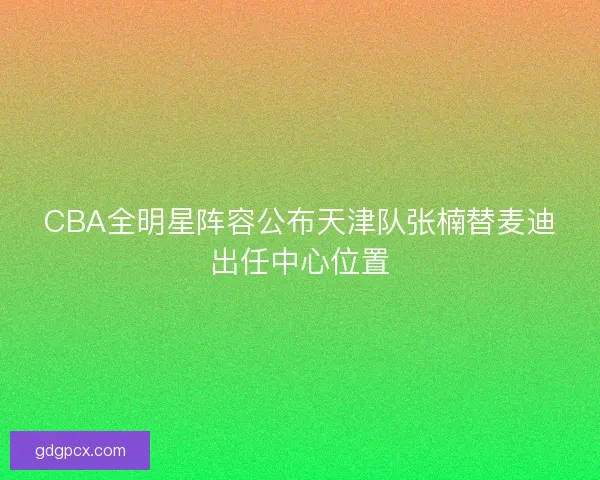 CBA全明星阵容公布天津队张楠替麦迪出任中心位置