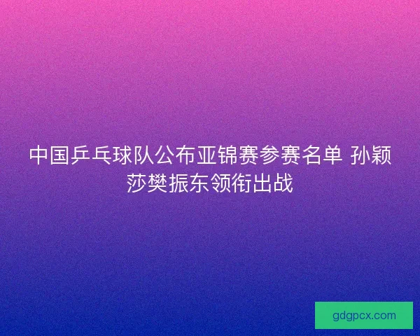 中国乒乓球队公布亚锦赛参赛名单 孙颖莎樊振东领衔出战